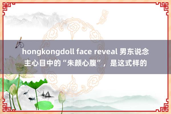 hongkongdoll face reveal 男东说念主心目中的“朱颜心腹”，是这式样的