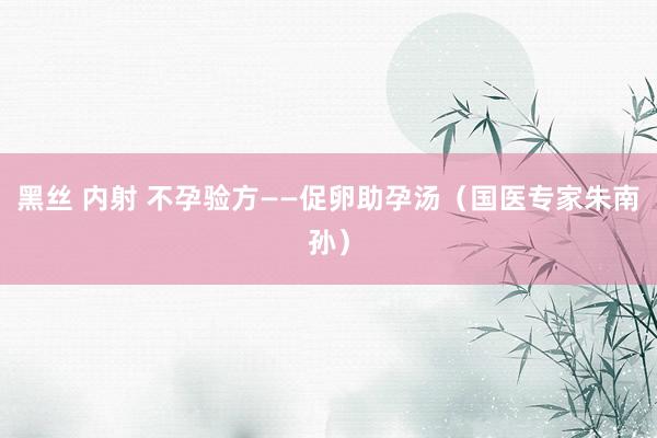 黑丝 内射 不孕验方——促卵助孕汤（国医专家朱南孙）