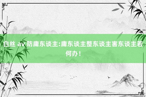 白丝 av 防庸东谈主:庸东谈主整东谈主害东谈主若何办!