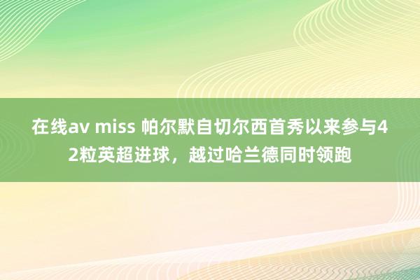 在线av miss 帕尔默自切尔西首秀以来参与42粒英超进球，越过哈兰德同时领跑