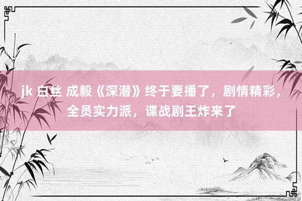 jk 白丝 成毅《深潜》终于要播了，剧情精彩，全员实力派，谍战剧王炸来了