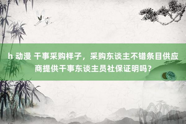 h 动漫 干事采购样子，采购东谈主不错条目供应商提供干事东谈主员社保证明吗？