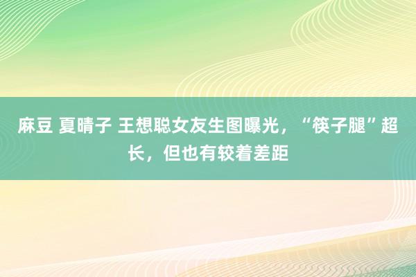 麻豆 夏晴子 王想聪女友生图曝光，“筷子腿”超长，但也有较着差距