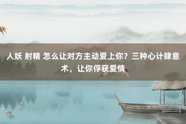 人妖 射精 怎么让对方主动爱上你？三种心计肆意术，让你俘获爱情