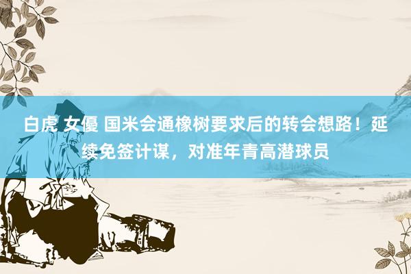 白虎 女優 国米会通橡树要求后的转会想路！延续免签计谋，对准年青高潜球员