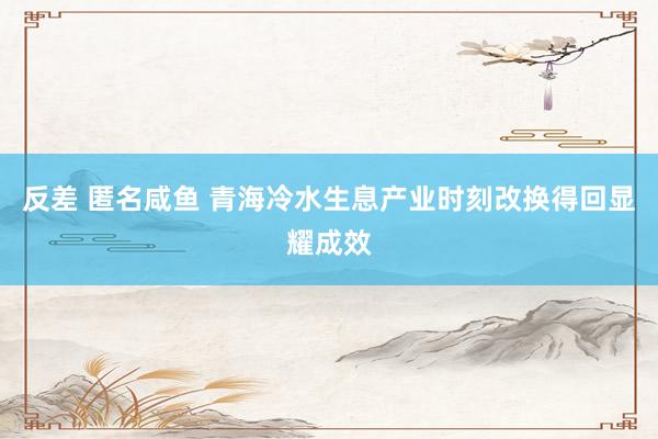 反差 匿名咸鱼 青海冷水生息产业时刻改换得回显耀成效