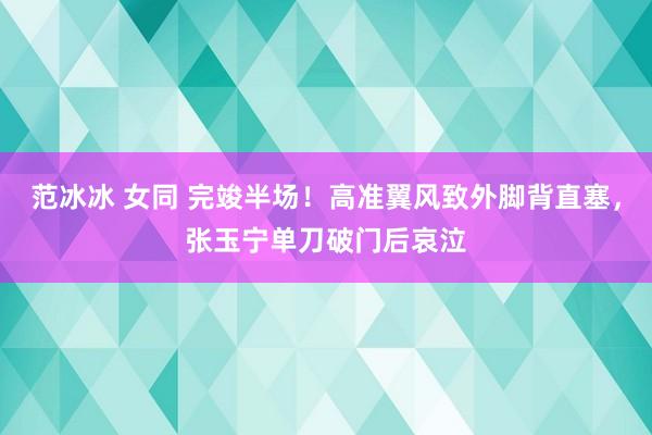 范冰冰 女同 完竣半场！高准翼风致外脚背直塞，张玉宁单刀破门后哀泣