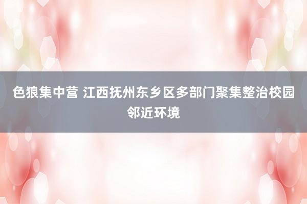 色狼集中营 江西抚州东乡区多部门聚集整治校园邻近环境