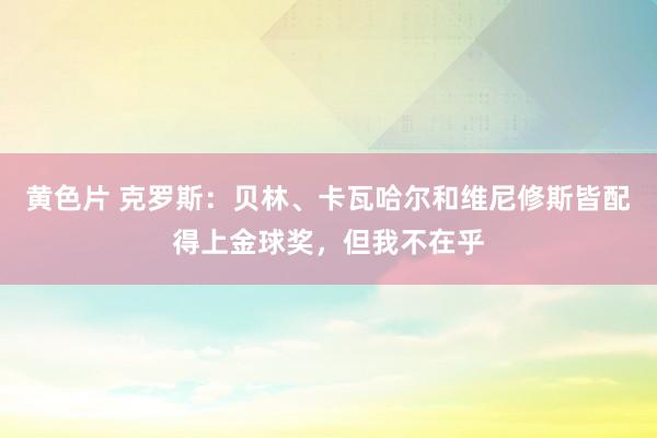 黄色片 克罗斯：贝林、卡瓦哈尔和维尼修斯皆配得上金球奖，但我不在乎