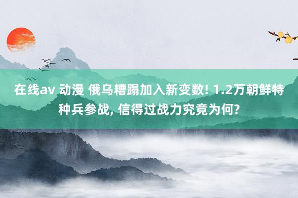 在线av 动漫 俄乌糟蹋加入新变数! 1.2万朝鲜特种兵参战， 信得过战力究竟为何?