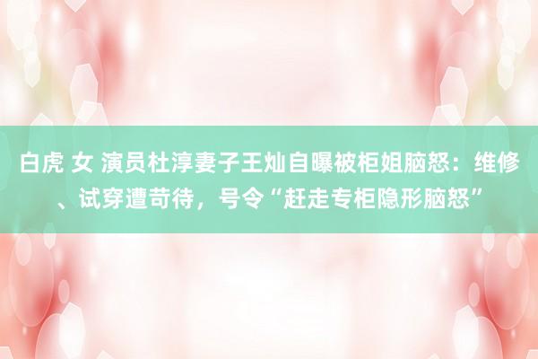 白虎 女 演员杜淳妻子王灿自曝被柜姐脑怒：维修、试穿遭苛待，号令“赶走专柜隐形脑怒”