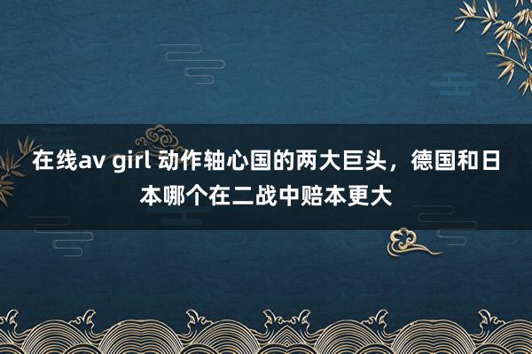 在线av girl 动作轴心国的两大巨头，德国和日本哪个在二战中赔本更大