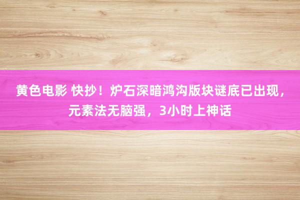 黄色电影 快抄！炉石深暗鸿沟版块谜底已出现，元素法无脑强，3小时上神话