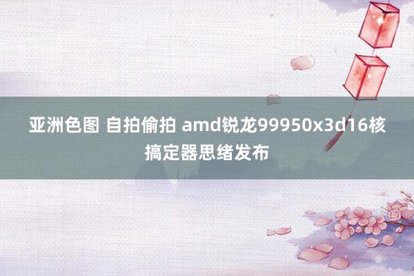 亚洲色图 自拍偷拍 amd锐龙99950x3d16核搞定器思绪发布