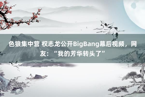 色狼集中营 权志龙公开BigBang幕后视频，网友：“我的芳华转头了”
