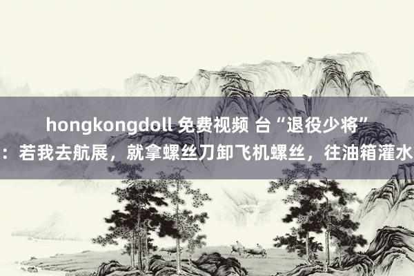 hongkongdoll 免费视频 台“退役少将”：若我去航展，就拿螺丝刀卸飞机螺丝，往油箱灌水