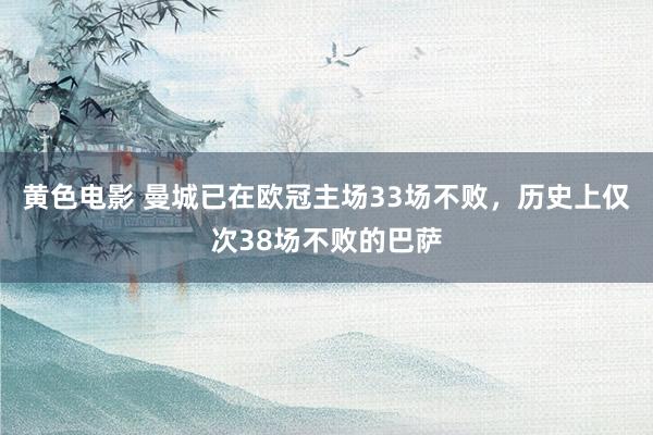 黄色电影 曼城已在欧冠主场33场不败，历史上仅次38场不败的巴萨
