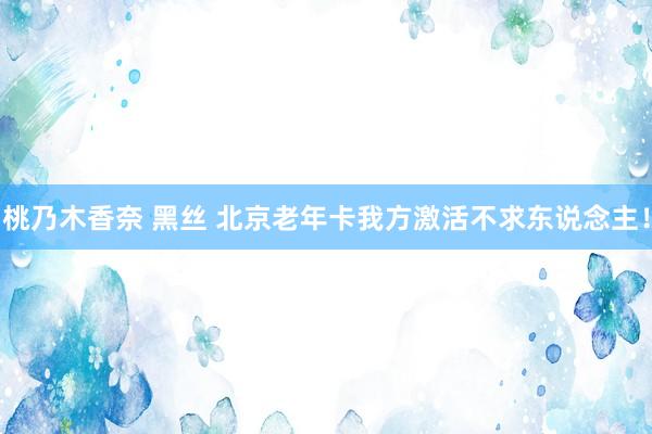 桃乃木香奈 黑丝 北京老年卡我方激活不求东说念主!
