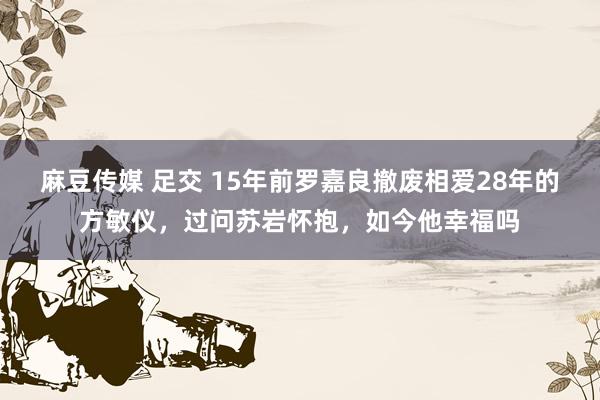 麻豆传媒 足交 15年前罗嘉良撤废相爱28年的方敏仪，过问苏岩怀抱，如今他幸福吗