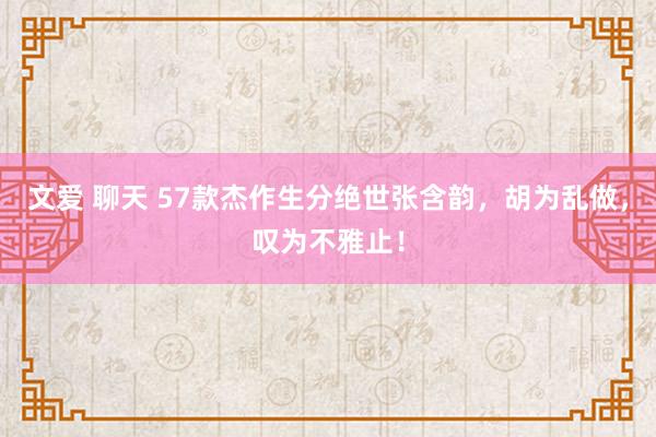 文爱 聊天 57款杰作生分绝世张含韵，胡为乱做，叹为不雅止！