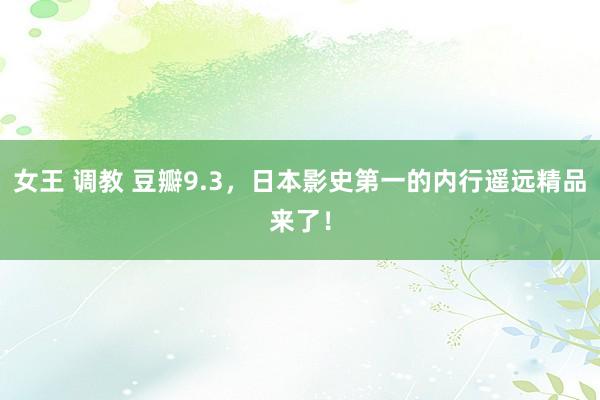 女王 调教 豆瓣9.3，日本影史第一的内行遥远精品来了！