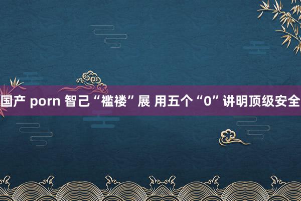 国产 porn 智己“褴褛”展 用五个“0”讲明顶级安全