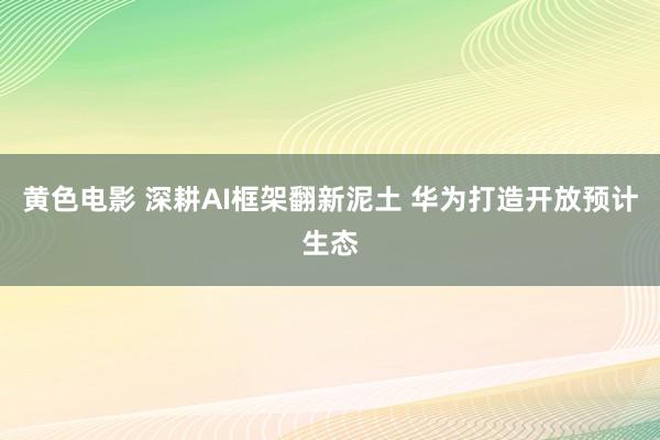 黄色电影 深耕AI框架翻新泥土 华为打造开放预计生态