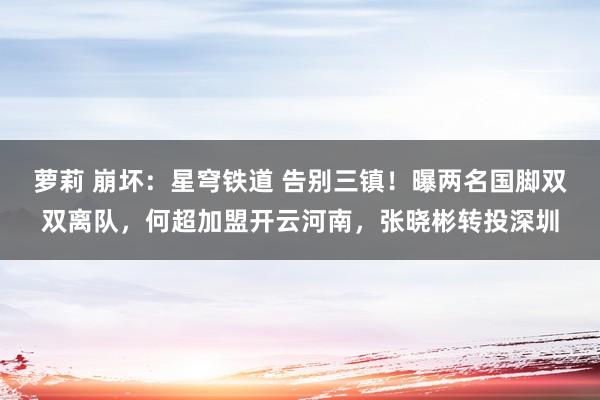 萝莉 崩坏：星穹铁道 告别三镇！曝两名国脚双双离队，何超加盟开云河南，张晓彬转投深圳