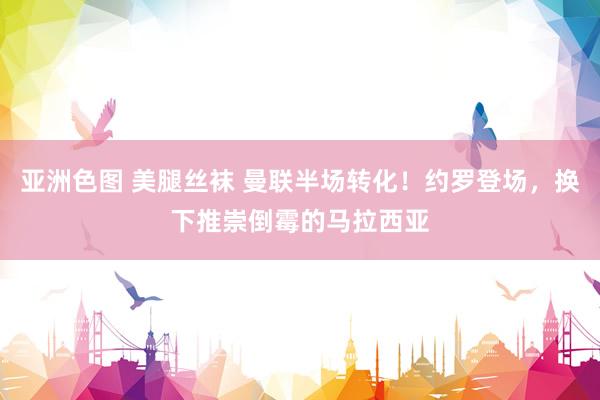 亚洲色图 美腿丝袜 曼联半场转化！约罗登场，换下推崇倒霉的马拉西亚