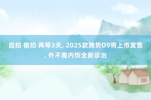 自拍 偷拍 再等3天， 2025款腾势D9将上市发售， 外不雅内饰全新诊治