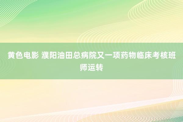 黄色电影 濮阳油田总病院又一项药物临床考核班师运转