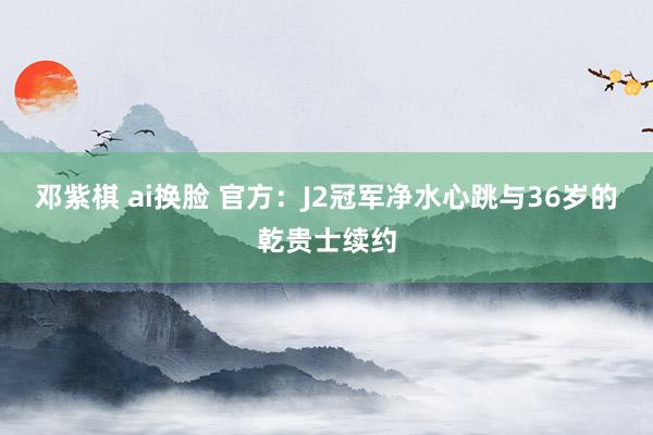 邓紫棋 ai换脸 官方：J2冠军净水心跳与36岁的乾贵士续约