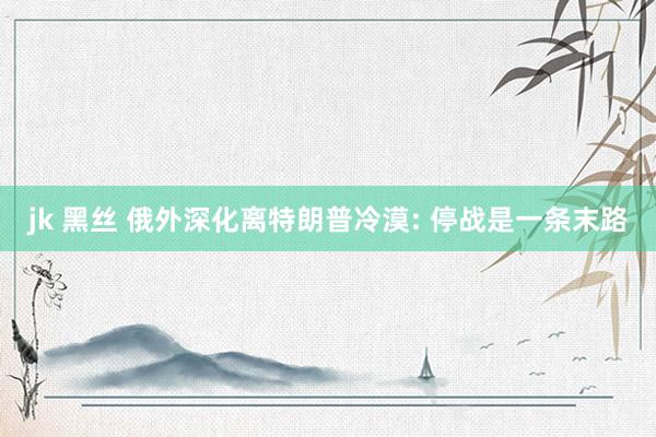 jk 黑丝 俄外深化离特朗普冷漠: 停战是一条末路