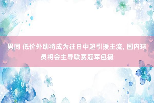 男同 低价外助将成为往日中超引援主流， 国内球员将会主导联赛冠军包摄