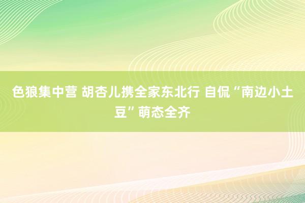 色狼集中营 胡杏儿携全家东北行 自侃“南边小土豆”萌态全齐