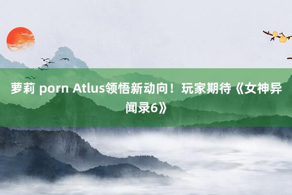 萝莉 porn Atlus领悟新动向！玩家期待《女神异闻录6》