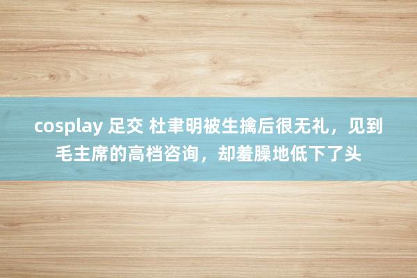 cosplay 足交 杜聿明被生擒后很无礼，见到毛主席的高档咨询，却羞臊地低下了头