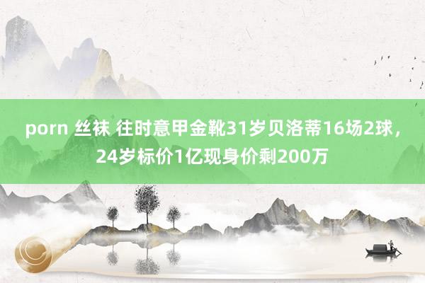 porn 丝袜 往时意甲金靴31岁贝洛蒂16场2球，24岁标价1亿现身价剩200万