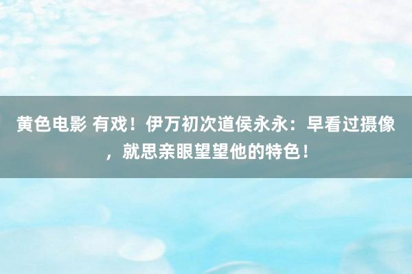 黄色电影 有戏！伊万初次道侯永永：早看过摄像，就思亲眼望望他的特色！