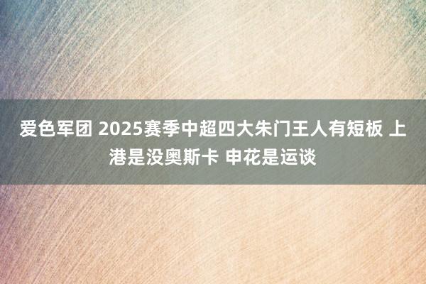 爱色军团 2025赛季中超四大朱门王人有短板 上港是没奥斯卡 申花是运谈