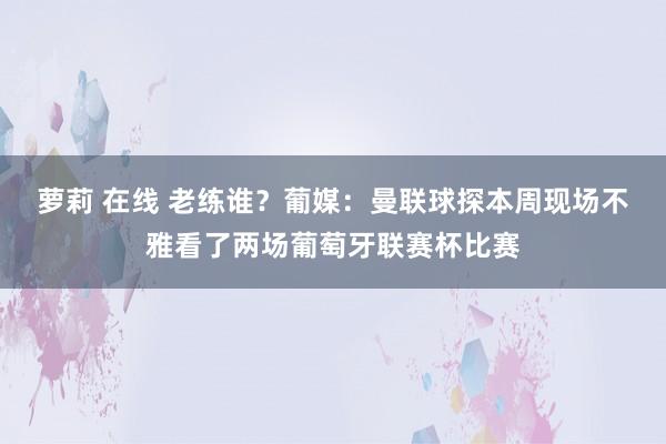 萝莉 在线 老练谁？葡媒：曼联球探本周现场不雅看了两场葡萄牙联赛杯比赛
