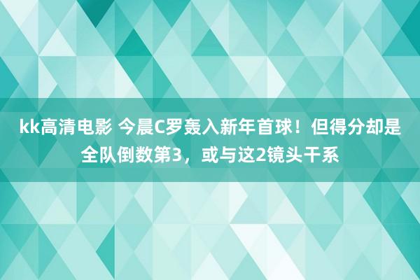kk高清电影 今晨C罗轰入新年首球！但得分却是全队倒数第3，或与这2镜头干系