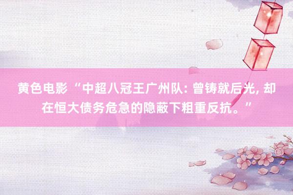 黄色电影 “中超八冠王广州队: 曾铸就后光， 却在恒大债务危急的隐蔽下粗重反抗。”