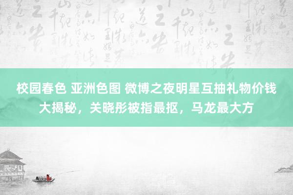 校园春色 亚洲色图 微博之夜明星互抽礼物价钱大揭秘，关晓彤被指最抠，马龙最大方