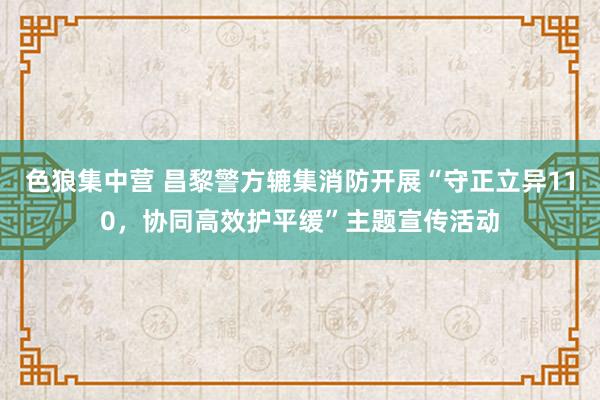 色狼集中营 昌黎警方辘集消防开展“守正立异110，协同高效护平缓”主题宣传活动