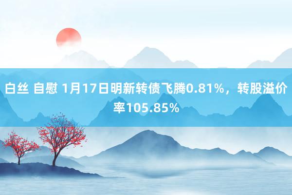 白丝 自慰 1月17日明新转债飞腾0.81%，转股溢价率105.85%