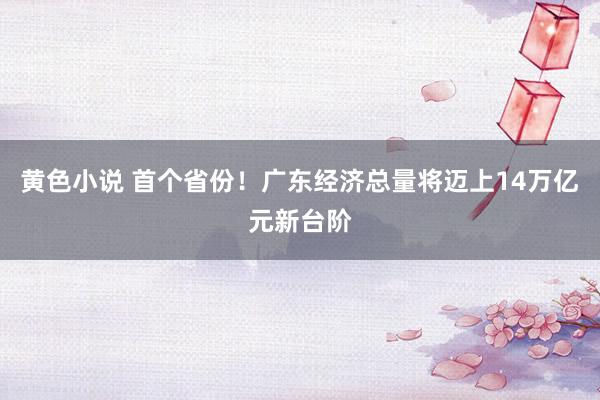 黄色小说 首个省份！广东经济总量将迈上14万亿元新台阶