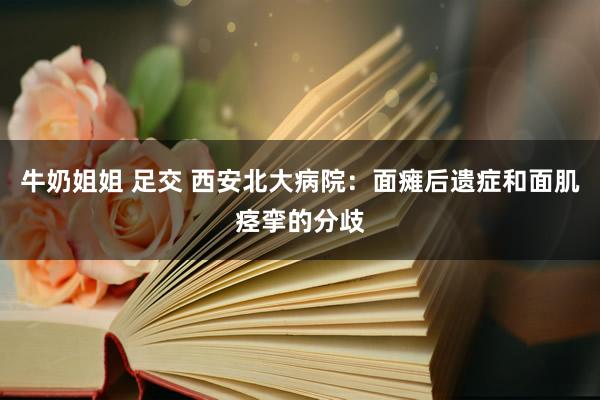 牛奶姐姐 足交 西安北大病院：面瘫后遗症和面肌痉挛的分歧