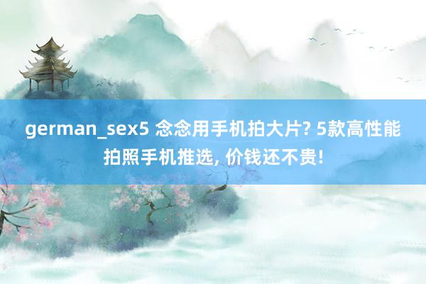 german_sex5 念念用手机拍大片? 5款高性能拍照手机推选， 价钱还不贵!