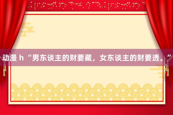 动漫 h “男东谈主的财要藏，女东谈主的财要透。”